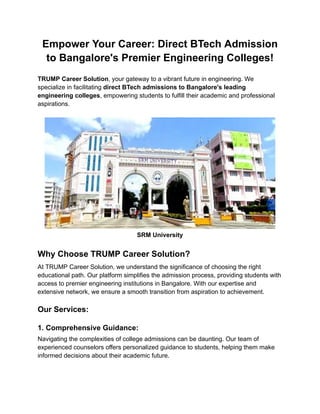 Empower Your Career: Direct BTech Admission
to Bangalore's Premier Engineering Colleges!
TRUMP Career Solution, your gateway to a vibrant future in engineering. We
specialize in facilitating direct BTech admissions to Bangalore's leading
engineering colleges, empowering students to fulfill their academic and professional
aspirations.
SRM University
Why Choose TRUMP Career Solution?
At TRUMP Career Solution, we understand the significance of choosing the right
educational path. Our platform simplifies the admission process, providing students with
access to premier engineering institutions in Bangalore. With our expertise and
extensive network, we ensure a smooth transition from aspiration to achievement.
Our Services:
1. Comprehensive Guidance:
Navigating the complexities of college admissions can be daunting. Our team of
experienced counselors offers personalized guidance to students, helping them make
informed decisions about their academic future.
 