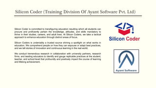Silicon Coder (Training Division Of Ayant Software Pvt. Ltd)
Silicon Coder is committed to transfiguring education resulting which all students can
procure and proficiently pertain the knowledge, attitudes, and skills mandatory to
thrive in their studies, careers, and adult lives. At Silicon Coders, we take a tactical
approach to enhance education through distinct areas of focus.
Silicon Coders is undeniably a trusted source shining a spotlight on what works in
education. We comprehend people on how they can espouse or adapt best practices,
and we tell stories of innovation and continuous learning in the real world.
We conduct tremendous research in collaboration with university partners, research
firms, and leading educators to identify and gauge replicable practices at the student,
teacher, and school level that profoundly and positively impact the course of learning
and lifelong achievement.
 