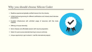 Why you should choose Silicon Coder
 Realtime experienced globally certified trainers from the industry.
 Unified technical grooming for different certifications and industry level interview
preparations.
 Excellent infrastructure with unlimited usage of resources with free study
material.
 Offering in-house internship.
 Demo Classes and affordable session with resume preparation.
 Option for post-course extended learning to ensure continuity.
 Unique opportunity to get involved in ‘real life international projects’ .
 