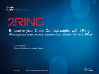 Empower your Cisco Contact center with 2Ring(PасширениявозможностивашегоCisco Contact Center с 2Ring) 
Ieva Perminaité 
Channel Development manager Russia 
© 2014 Cisco and/or its affiliates. All rights reserved. 
24.11.2014  