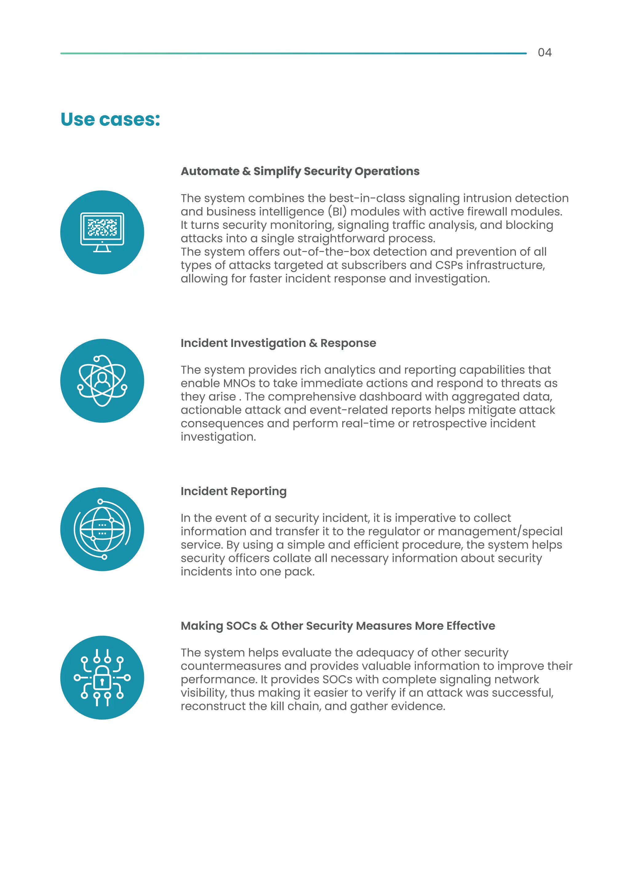 Automate & Simplify Security Operations
The system combines the best-in-class signaling intrusion detection
and business intelligence (BI) modules with active firewall modules.
It turns security monitoring, signaling traffic analysis, and blocking
attacks into a single straightforward process.
The system offers out-of-the-box detection and prevention of all
types of attacks targeted at subscribers and CSPs infrastructure,
allowing for faster incident response and investigation.
Incident Investigation & Response
The system provides rich analytics and reporting capabilities that
enable MNOs to take immediate actions and respond to threats as
they arise . The comprehensive dashboard with aggregated data,
actionable attack and event-related reports helps mitigate attack
consequences and perform real-time or retrospective incident
investigation.
Incident Reporting
In the event of a security incident, it is imperative to collect
information and transfer it to the regulator or management/special
service. By using a simple and efficient procedure, the system helps
security officers collate all necessary information about security
incidents into one pack.
Making SOCs & Other Security Measures More Effective
The system helps evaluate the adequacy of other security
countermeasures and provides valuable information to improve their
performance. It provides SOCs with complete signaling network
visibility, thus making it easier to verify if an attack was successful,
reconstruct the kill chain, and gather evidence.
04
Use cases:
 