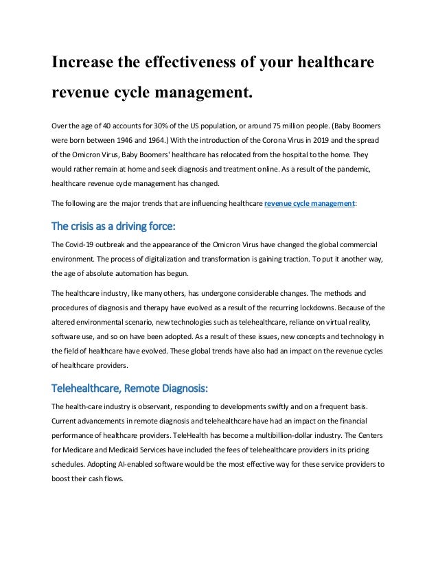 Increase the effectiveness of your healthcare
revenue cycle management.
Over the age of 40 accounts for 30% of the US population, or around 75 million people. (Baby Boomers
were born between 1946 and 1964.) With the introduction of the Corona Virus in 2019 and the spread
of the Omicron Virus, Baby Boomers' healthcare has relocated from the hospital to the home. They
would rather remain at home and seek diagnosis and treatment online. As a result of the pandemic,
healthcare revenue cycle management has changed.
The following are the major trends that are influencing healthcare revenue cycle management:
The crisis as a driving force:
The Covid-19 outbreak and the appearance of the Omicron Virus have changed the global commercial
environment. The process of digitalization and transformation is gaining traction. To put it another way,
the age of absolute automation has begun.
The healthcare industry, like many others, has undergone considerable changes. The methods and
procedures of diagnosis and therapy have evolved as a result of the recurring lockdowns. Because of the
altered environmental scenario, new technologies such as telehealthcare, reliance on virtual reality,
software use, and so on have been adopted. As a result of these issues, new concepts and technology in
the field of healthcare have evolved. These global trends have also had an impact on the revenue cycles
of healthcare providers.
Telehealthcare, Remote Diagnosis:
The health-care industry is observant, responding to developments swiftly and on a frequent basis.
Current advancements in remote diagnosis and telehealthcare have had an impact on the financial
performance of healthcare providers. TeleHealth has become a multibillion-dollar industry. The Centers
for Medicare and Medicaid Services have included the fees of telehealthcare providers in its pricing
schedules. Adopting AI-enabled software would be the most effective way for these service providers to
boost their cash flows.
 