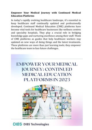 Empower Your Medical Journey with Continued Medical
Education Platforms
In today’s rapidly evolving healthcare landscape, it’s essential to
keep healthcare staff continually updated and professionally
developed. Continued Medical Education (CME) platforms have
become vital tools for healthcare businesses like wellness centres
and speciality hospitals. They play a crucial role in bridging
knowledge gaps and nurturing excellence among their staff. Think
of CME platforms as guides that help healthcare workers stay
updated on new ways of doing things and the latest treatments.
These platforms are more than just learning tools; they empower
the healthcare team to face future challenges.
 