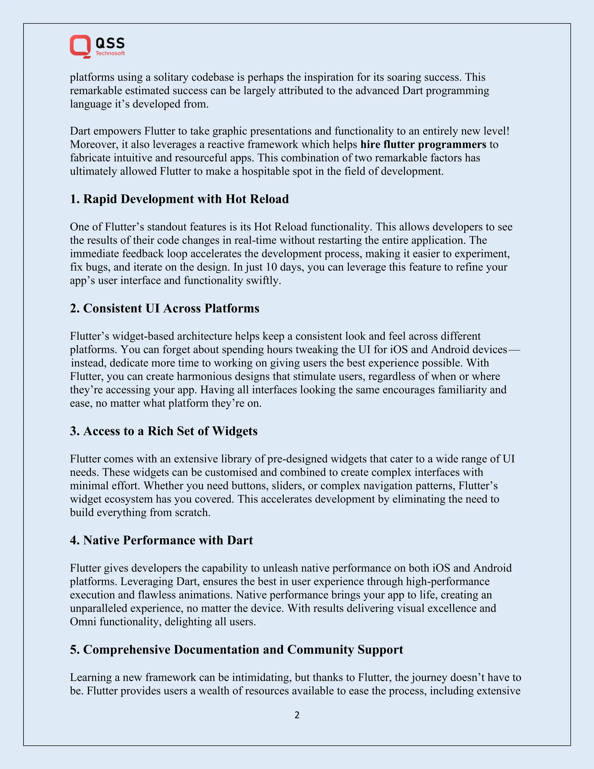 2
platforms using a solitary codebase is perhaps the inspiration for its soaring success. This
remarkable estimated success can be largely attributed to the advanced Dart programming
language it’s developed from.
Dart empowers Flutter to take graphic presentations and functionality to an entirely new level!
Moreover, it also leverages a reactive framework which helps hire flutter programmers to
fabricate intuitive and resourceful apps. This combination of two remarkable factors has
ultimately allowed Flutter to make a hospitable spot in the field of development.
1. Rapid Development with Hot Reload
One of Flutter’s standout features is its Hot Reload functionality. This allows developers to see
the results of their code changes in real-time without restarting the entire application. The
immediate feedback loop accelerates the development process, making it easier to experiment,
fix bugs, and iterate on the design. In just 10 days, you can leverage this feature to refine your
app’s user interface and functionality swiftly.
2. Consistent UI Across Platforms
Flutter’s widget-based architecture helps keep a consistent look and feel across different
platforms. You can forget about spending hours tweaking the UI for iOS and Android devices—
instead, dedicate more time to working on giving users the best experience possible. With
Flutter, you can create harmonious designs that stimulate users, regardless of when or where
they’re accessing your app. Having all interfaces looking the same encourages familiarity and
ease, no matter what platform they’re on.
3. Access to a Rich Set of Widgets
Flutter comes with an extensive library of pre-designed widgets that cater to a wide range of UI
needs. These widgets can be customised and combined to create complex interfaces with
minimal effort. Whether you need buttons, sliders, or complex navigation patterns, Flutter’s
widget ecosystem has you covered. This accelerates development by eliminating the need to
build everything from scratch.
4. Native Performance with Dart
Flutter gives developers the capability to unleash native performance on both iOS and Android
platforms. Leveraging Dart, ensures the best in user experience through high-performance
execution and flawless animations. Native performance brings your app to life, creating an
unparalleled experience, no matter the device. With results delivering visual excellence and
Omni functionality, delighting all users.
5. Comprehensive Documentation and Community Support
Learning a new framework can be intimidating, but thanks to Flutter, the journey doesn’t have to
be. Flutter provides users a wealth of resources available to ease the process, including extensive
 