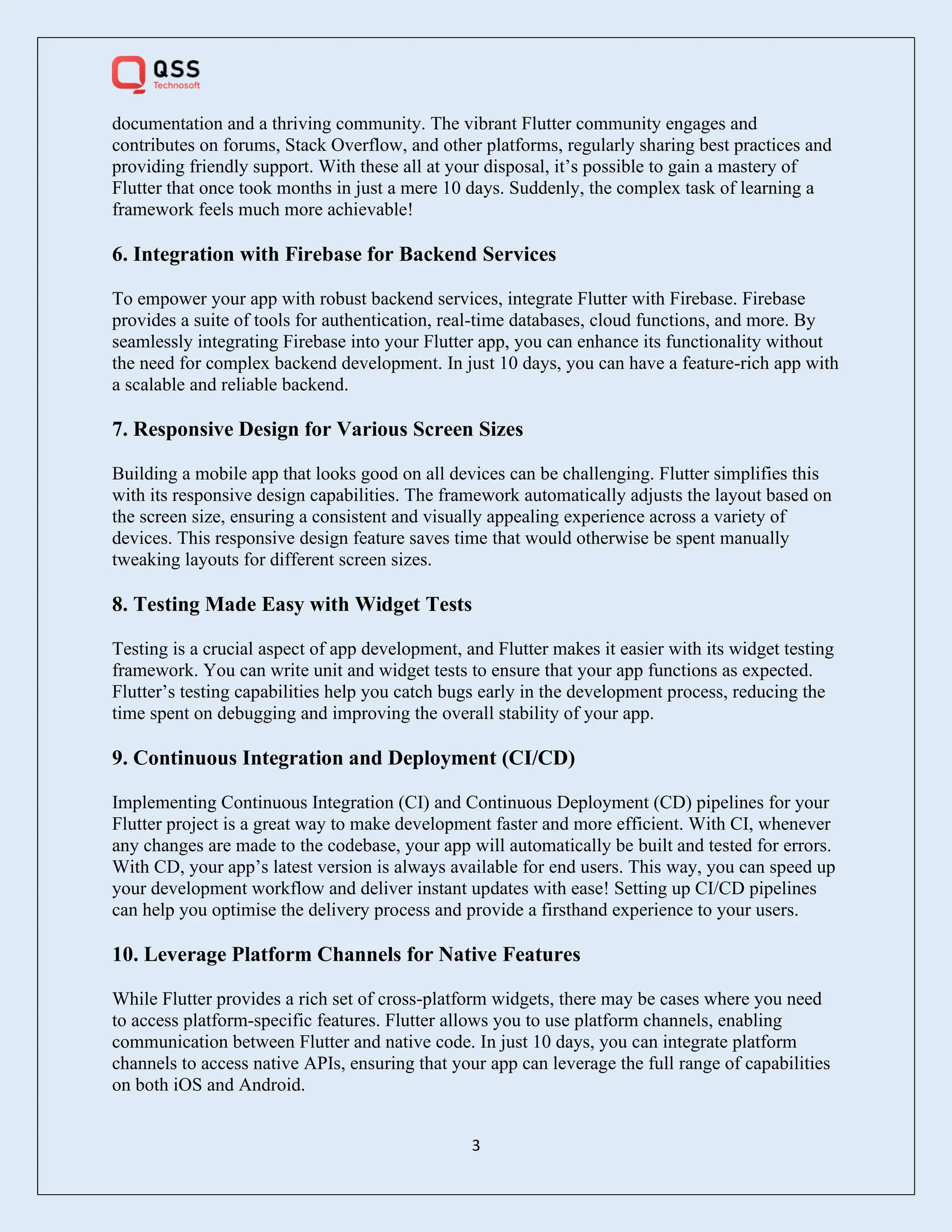 3
documentation and a thriving community. The vibrant Flutter community engages and
contributes on forums, Stack Overflow, and other platforms, regularly sharing best practices and
providing friendly support. With these all at your disposal, it’s possible to gain a mastery of
Flutter that once took months in just a mere 10 days. Suddenly, the complex task of learning a
framework feels much more achievable!
6. Integration with Firebase for Backend Services
To empower your app with robust backend services, integrate Flutter with Firebase. Firebase
provides a suite of tools for authentication, real-time databases, cloud functions, and more. By
seamlessly integrating Firebase into your Flutter app, you can enhance its functionality without
the need for complex backend development. In just 10 days, you can have a feature-rich app with
a scalable and reliable backend.
7. Responsive Design for Various Screen Sizes
Building a mobile app that looks good on all devices can be challenging. Flutter simplifies this
with its responsive design capabilities. The framework automatically adjusts the layout based on
the screen size, ensuring a consistent and visually appealing experience across a variety of
devices. This responsive design feature saves time that would otherwise be spent manually
tweaking layouts for different screen sizes.
8. Testing Made Easy with Widget Tests
Testing is a crucial aspect of app development, and Flutter makes it easier with its widget testing
framework. You can write unit and widget tests to ensure that your app functions as expected.
Flutter’s testing capabilities help you catch bugs early in the development process, reducing the
time spent on debugging and improving the overall stability of your app.
9. Continuous Integration and Deployment (CI/CD)
Implementing Continuous Integration (CI) and Continuous Deployment (CD) pipelines for your
Flutter project is a great way to make development faster and more efficient. With CI, whenever
any changes are made to the codebase, your app will automatically be built and tested for errors.
With CD, your app’s latest version is always available for end users. This way, you can speed up
your development workflow and deliver instant updates with ease! Setting up CI/CD pipelines
can help you optimise the delivery process and provide a firsthand experience to your users.
10. Leverage Platform Channels for Native Features
While Flutter provides a rich set of cross-platform widgets, there may be cases where you need
to access platform-specific features. Flutter allows you to use platform channels, enabling
communication between Flutter and native code. In just 10 days, you can integrate platform
channels to access native APIs, ensuring that your app can leverage the full range of capabilities
on both iOS and Android.
 