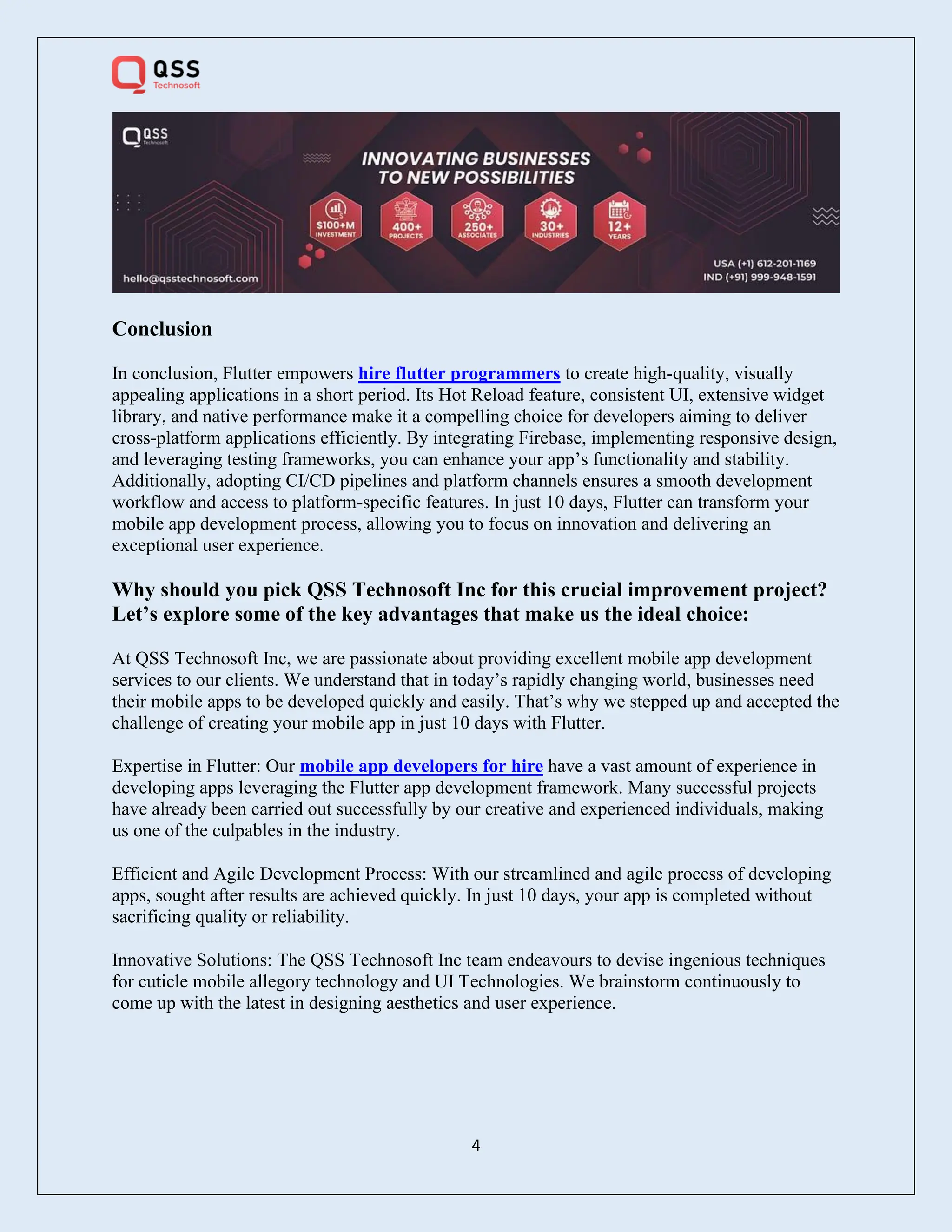 4
Conclusion
In conclusion, Flutter empowers hire flutter programmers to create high-quality, visually
appealing applications in a short period. Its Hot Reload feature, consistent UI, extensive widget
library, and native performance make it a compelling choice for developers aiming to deliver
cross-platform applications efficiently. By integrating Firebase, implementing responsive design,
and leveraging testing frameworks, you can enhance your app’s functionality and stability.
Additionally, adopting CI/CD pipelines and platform channels ensures a smooth development
workflow and access to platform-specific features. In just 10 days, Flutter can transform your
mobile app development process, allowing you to focus on innovation and delivering an
exceptional user experience.
Why should you pick QSS Technosoft Inc for this crucial improvement project?
Let’s explore some of the key advantages that make us the ideal choice:
At QSS Technosoft Inc, we are passionate about providing excellent mobile app development
services to our clients. We understand that in today’s rapidly changing world, businesses need
their mobile apps to be developed quickly and easily. That’s why we stepped up and accepted the
challenge of creating your mobile app in just 10 days with Flutter.
Expertise in Flutter: Our mobile app developers for hire have a vast amount of experience in
developing apps leveraging the Flutter app development framework. Many successful projects
have already been carried out successfully by our creative and experienced individuals, making
us one of the culpables in the industry.
Efficient and Agile Development Process: With our streamlined and agile process of developing
apps, sought after results are achieved quickly. In just 10 days, your app is completed without
sacrificing quality or reliability.
Innovative Solutions: The QSS Technosoft Inc team endeavours to devise ingenious techniques
for cuticle mobile allegory technology and UI Technologies. We brainstorm continuously to
come up with the latest in designing aesthetics and user experience.
 