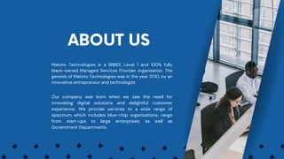 Matoto Technologies is a BBBEE Level 1 and 100% fully
black-owned Managed Services Provider organization. The
genesis of Matoto Technologies was in the year 2010, by an
innovative entrepreneur and technologist.
ABOUT US
Our company was born when we saw the need for
innovating digital solutions and delightful customer
experience. We provide services to a wide range of
spectrum which includes blue-chip organizations; range
from start-ups to large enterprises; as well as
Government Departments.
 