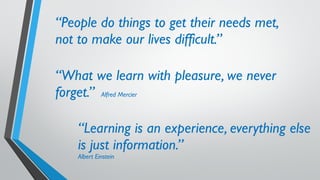 “People do things to get their needs met,
not to make our lives difficult.”
“What we learn with pleasure, we never
forget.” Alfred Mercier
“Learning is an experience, everything else
is just information.”
Albert Einstein
 