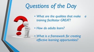 Questions of the Day
• What are the qualities that make a
training facilitator GREAT?
• How do adults learn?
• What is a framework for creating
effective learning opportunities?
 