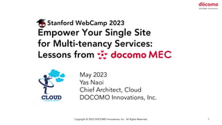 Copyright © 2023 DOCOMO Innovations, Inc. All Rights Reserved. 1
Stanford WebCamp 2023
Empower Your Single Site
for Multi-tenancy Services:
Lessons from
May 2023
Yas Naoi
Chief Architect, Cloud
DOCOMO Innovations, Inc.
 