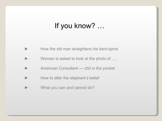 If you know? … ► How the old man straightens his bent-spine ►  Woman is asked to look at the photo of ….  ►  American Consultant --- chit in the pocket ►  How to alter the elephant’s belief ►  What you can and cannot do? 