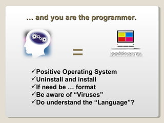 = …  and you are the programmer. Positive Operating System Uninstall and install  If need be … format  Be aware of “Viruses” Do understand the “Language”? 
