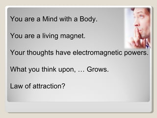 You are a Mind with a Body. You are a living magnet. Your thoughts have electromagnetic powers. What you think upon, … Grows. Law of attraction? 
