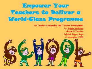 Empower Your
Teachers to Deliver a
World-Class Programme
       on Teacher Leadership and Teacher Development
                                  by: Poppy Ardhyani
                                     Grade 5 Teacher
                                  Sekolah Bogor Raya
                                    November 2009
 
