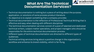 • Technical documentation is nothing but a piece of writing about the purpose,
application, or solutions of some process product literature.
• Its objective is to explain something that a company provides
• Technical documentation is the reflection of Professional Technical Writing that is
effective and easy when dealing with different disciplines.
• The technical documentation services consist of a pool of talented and dedicated
technical writers, subject matter specialists, and project managers who should be
responsible for the entire technical documentation process.
• Different types of technical documentation are directed to different types of
audiences.
• Technical writing services bring about a positive change in the organization's
workflow and enhance its brand visibility, which is far-flung.
 