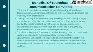 • Efficiency: It is well documented that by collaborating with technical
documentation, companies can streamline their workflow and increase the
efficiency of an organisation.
• Training: Training is imperative to plug the skill gaps. The training is highly
productive and effective due to the quality of technical documentation.
• Clarity: The most important part of technical documentation is its
transparency and accuracy in the subject matter and it prevents any
misrepresentation in the minds of the target audience.
• Compliance: Technical documentation, despite being clear, accurate, and
easily understandable, follows regulatory norms mindfully.
• Collaboration: Collaboration happens to be an important aspect in the
realm of technical documentation. The team members must collaborate
with technical documentation services to ensure the effectiveness of the
workflow.
 