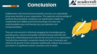Collaboration with technical documentation services can undoubtedly
bring many benefits to your organization. The expertise and knowledge of
technical documentation companies can significantly simplify the
complicated and riddled-prone technical jargon into easy and
understandable ways and thereby bury any distortion and
misrepresentation.
They are instrumental in effectively plugging the knowledge gap by
providing easy, relevant and quality-oriented training materials and
making the onboarding process easy for the new hires in an organization.
Technical documentation companies steady the flow of business and
enhance the growth of the companies significantly. Indeed, they empower
your team in a significant manner, leaving no one in doubt.
 