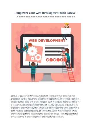 Empower Your Web Development with Laravel
==================================
Laravel is a powerful PHP web development framework that simplifies the
process of building robust and scalable web applications. It provides clean and
elegant syntax, along with a wide range of built-in tools and features, making it
a popular choice among developers.One of the key advantages of Laravel is its
expressive and intuitive syntax, which enables developers to write code that is
both readable and maintainable. It follows the Model-View-Controller (MVC)
architectural pattern, separating the application's logic from its presentation
layer, resulting in a more organised and structured codebase.
 
