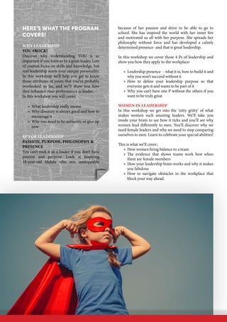 because of her passion and drive to be able to go to
school. She has inspired the world with her inner fire
and motivated us all with her purpose. She spreads her
philosophy without force and has developed a calmly
determined presence- and that is great leadership.
In this workshop we cover those 4 Ps of leadership and
show you how they apply to the workplace:
»» Leadership presence  - what it is, how to build it and
why you won’t succeed without it
»» How to define your leadership purpose so that
everyone gets it and wants to be part of it
»» Why you can’t have one P without the others if you
want to be truly great
Women in Leadership
In this workshop we get into the ‘nitty gritty’ of what
makes women such amazing leaders. We’ll take you
inside your brain to see how it ticks and you’ll see why
women lead differently to men. You’ll discover why we
need female leaders and why we need to stop comparing
ourselves to men. Learn to celebrate your special abilities!
This is what we’ll cover;
»» How women bring balance to a team
»» The evidence that shows teams work best when
there are female members
»» How your leadership brain works and why it makes
you fabulous
»» How to navigate obstacles in the workplace that
block your way ahead.
Here’s what the program
covers!
Why Leadership
You #Rock!
Discover why understanding YOU is so
important if you want to be a great leader. Lots
of courses focus on skills and knowledge, but
real leadership starts your unique personality.
In this workshop we’ll help you get to know
those attributes of yours that you’ve probably
overlooked so far, and we’ll show you how
they influence your performance as leader.
In this workshop you will cover;
»» What leadership really means
»» Why diversity is always good and how to
encourage it
»» Why you need to be authentic or give up
now
4P’s of Leadership
Passion, Purpose, Philosophy &
Presence
You can’t rock it as a leader if you don’t have
passion and purpose. Look at inspiring
18-year-old Malala who was unstoppable
 