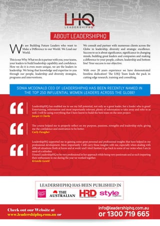 LeadershipHQ has enabled me to see my full potential, not only as a great leader, but a leader who is great!
Entertaining, information and most importantly relevant, plenty of information to take away and refer to as
well. I will be using everything that I have learnt to build the best team on the next project.
Jacqui A Clarke
The course helped me to properly reflect on my purpose, passions, strengths and leadership style, giving
me the confidence and motivation to be better.
Carly Faragher
LeadershipHQ supported me in gaining some great personal and professional insights that have helped in my
professional development. More importantly I still carry those insights with me, especially when dealing with
difficult situations (both at home and at work) and I don’t hesitate to go back to some of our notes when I am in
need of a refresher.
IfoundLeadershipHQtobeveryprofessionalinherapproachwhilebeingverypassionateandassuchimparting
their enthusiasm to me during the year we worked together.
Kristelle Gentil
About LeadershipHQ
W
e are Building Future Leaders who want to
Make a Difference to our World. We Lead our
World.
ThisisourWhy.Whatwedoispartnerwithyou,yourteams,
your leaders to build leadership capability and confidence.
How we do it is even more unique, we are the leaders in
leadership. We bring that knowledge and expertise to you
through our people, leadership and diversity strategies,
programs and interventions.
We consult and partner with numerous clients across the
Globe in leadership, diversity and strategic excellence.
Success to us is about significance, significance in changing
minds, building great leaders and companies and making
a difference to your people, culture, leadership and bottom
line! Your success is our objective.
With over 20 years experience we have demonstrated
limitless dedication! The LHQ Team leads the pack in
cutting edge research, training and consulting.
LeadershipHQ has been published in
Check out our Website at
www.leadershiphq.com.au or
Sonia McDonald CEO of LeadershipHQ has been recently named in
the Top 250 Influential Women Leaders Across the Globe!
 