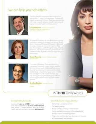 We can help you help others.
                              “Our EmpowHER campaigns have provided us
                              with a solid 4:1 return on investment. EmpowHER
                              stands out among its peers. They have provided us
                              rich content that is targeted to well-informed and
                              highly-interested health care consumers.”

                              Greg Harrison , Administrative Director,
                              Marketing & Business Development,
                              Saint John’s Health Center




                              “EmpowHER has been an excellent addition to our
                              integrated marketing campaigns at Banner Health.
                              We are impressed. EmpowHER has over-delivered
                              on unique visitors to our content and profiles,
                              and the company’s staff offers great ideas, helpful
                              resources, and measurement to prove the value in
                              our investment. We look forward to expanding our
                              relationship.”

                              Stacy Mowery, Director of Brand Strategy,
                              Banner Health



                              “EmpowHER delivers. They exceeded our
                              campaign’s monthly unique visitor goal by
                              2 times; drove nearly 2,500 qualified visitors
                              directly to our site, and delivered more than
                              26,000 page views to our sponsored content.
                              We wanted to reach women in their 30s -
                              50s actively looking for health and wellness
                              resources. EmpowHER was an ideal online
                              partner.”

                              Shelley Ducker, Associate Director ,
                              Communications,
                              Qiagen




                                                                     In THEIR Own Words

  EmpowHER Gets Results                                           Clients Come to EmpowHER for:
  Looking for a 2:1 to 4:1 ROI? Smart marketers that              • Compelling educational content
  work with EmpowHER win share of mind and wallet                 • Top search rankings
  with nearly 1.5 million women who are making
  health and wellness buying decisions every month.               • Broad content publishing and distribution
                                                                  • Highly-qualified impressions, traffic and audience
                                                                  • Brand-safe social media engagement
                                                                  • Targeted prospecting and lead development resources
                                                                  • ROI measurement and reporting


                                                           6
 