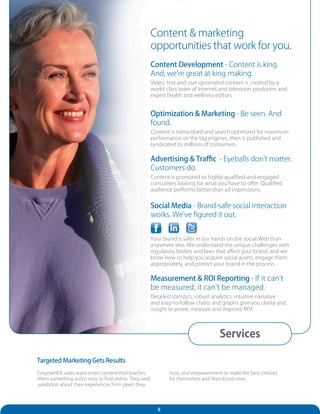 Content & marketing
                                                       opportunities that work for you.
                                                       Content Development - Content is king.
                                                       And, we’re great at king making.
                                                       Video, text and user-generated content is created by a
                                                       world-class team of Internet and television producers and
                                                       expert health and wellness editors.


                                                       Optimization & Marketing - Be seen. And
                                                       found.
                                                       Content is transcribed and search optimized for maximum
                                                       performance on the big engines, then is published and
                                                       syndicated to millions of consumers.

                                                       Advertising & Traffic - Eyeballs don’t matter.
                                                       Customers do.
                                                       Content is promoted to highly-qualified-and-engaged
                                                       consumers looking for what you have to offer. Qualified
                                                       audience performs better than ad impressions.


                                                       Social Media - Brand-safe social interaction
                                                       works. We’ve figured it out.


                                                       Your brand is safer in our hands on the social Web than
                                                       anywhere else. We understand the unique challenges with
                                                       regulatory bodies and laws that affect your brand, and we
                                                       know how to help you acquire social assets, engage them
                                                       appropriately, and protect your brand in the process.

                                                       Measurement & ROI Reporting - If it can’t
                                                       be measured, it can’t be managed.
                                                       Detailed statistics, robust analytics, intuitive narrative
                                                       and easy-to-follow charts and graphs give you clarity and
                                                       insight to prove, measure and improve ROI.




                                                                                    Services

Targeted Marketing Gets Results
EmpowHER users want smart content that teaches                 trust, and empowerment to make the best choices
them something and is easy to find online. They seek           for themselves and their loved ones.
validation about their experiences from peers they




                                                          8
 