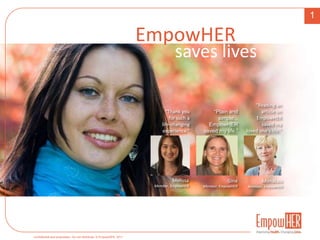 1 EmpowHER saves lives “Reading an  article on EmpowHERsaved my  loved one’s life.” “Thank you for such a life-changing experience.” “Plain and simple... EmpowHERsaved my life.” Melissa Member, EmpowHER Gina Member, EmpowHER MonaLou Member, EmpowHER 
