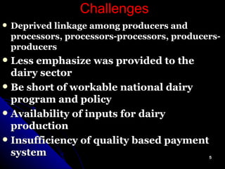 Challenges Deprived linkage among producers and processors, processors-processors, producers-producers Less emphasize was provided to the dairy sector Be short of workable national dairy program and policy Availability of inputs for dairy production Insufficiency of quality based payment system 