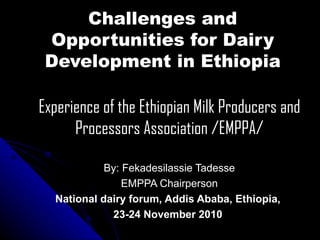 Challenges and Opportunities for Dairy Development in Ethiopia Experience of the Ethiopian Milk Producers and Processors Association /EMPPA/ By: Fekadesilassie Tadesse EMPPA Chairperson National dairy forum, Addis Ababa, Ethiopia,  23-24 November 2010  