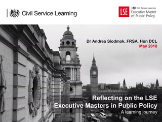 Reflecting on the LSE
Executive Masters in Public Policy
A learning journey
Dr Andrea Siodmok, FRSA, Hon DCL
May 2018
 