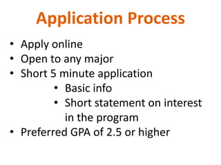 Application Process
• Apply online
• Open to any major
• Short 5 minute application
         • Basic info
         • Short statement on interest
           in the program
• Preferred GPA of 2.5 or higher
 