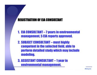 REGISTRATION OF EIA CONSULTANT
1. EIA CONSULTANT – 7 years in environmental
management, 5 EIA reports approved.
2. SUBJECT CONSULTANT – must highly
competent in the selected field, able to
perform detailed study which may include
modeling.
3. ASSISTANT CONSULTANT – 1 year in
environmental management.
 