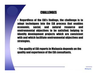 • Regardless of the EIA’s findings, the challenge is to
adopt techniques into the EIA process that enables
economic, social, and natural resource and
environmental objectives to be satisfied; helping to
identify development projects which are consistent
with and which facilitate environmental objectives and
strategies.
• The quality of EIA reports in Malaysia depends on the
quality and experience of the EIA consultants.
CHALLENGES
 