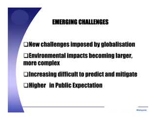 EMERGING CHALLENGES
New challenges imposed by globalisation
Environmental impacts becoming larger,
more complex
Increasing difficult to predict and mitigate
Higher in Public Expectation
 