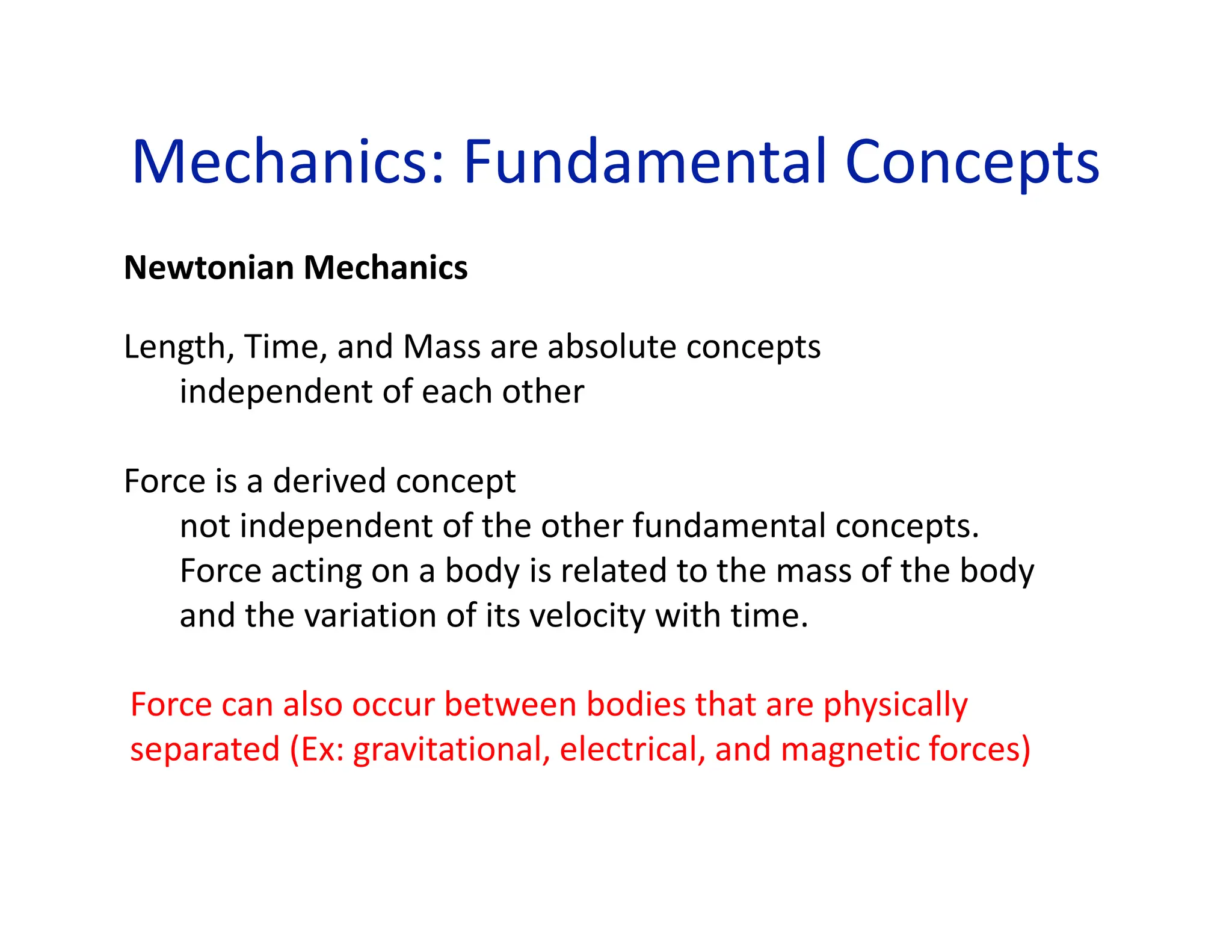 Mechanics: Fundamental Concepts
Newtonian Mechanics
Length, Time, and Mass are absolute concepts
independent of each other
Force is a derived concept
not independent of the other fundamental concepts.
Force acting on a body is related to the mass of the body
and the variation of its velocity with time.
Force can also occur between bodies that are physically
separated (Ex: gravitational, electrical, and magnetic forces)
 