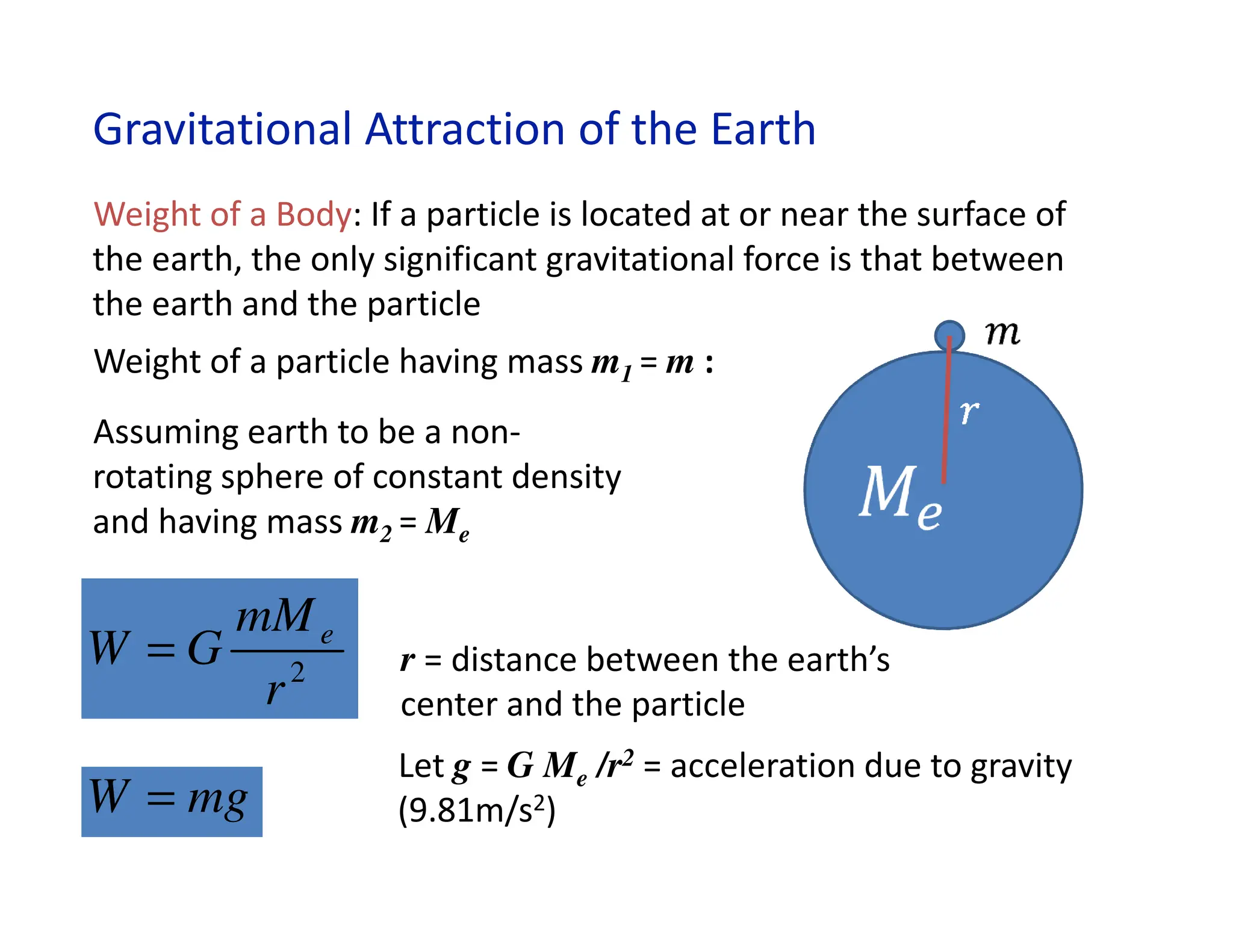 Gravitational Attraction of the Earth
2
r
mM
G
W e
=
mg
W =
Weight of a Body: If a particle is located at or near the surface of
the earth, the only significant gravitational force is that between
the earth and the particle
Let g = G Me /r2 = acceleration due to gravity
(9.81m/s2)
Assuming earth to be a non-
rotating sphere of constant density
and having mass m2 = Me
Weight of a particle having mass m1 = m :
r = distance between the earth’s
center and the particle
 