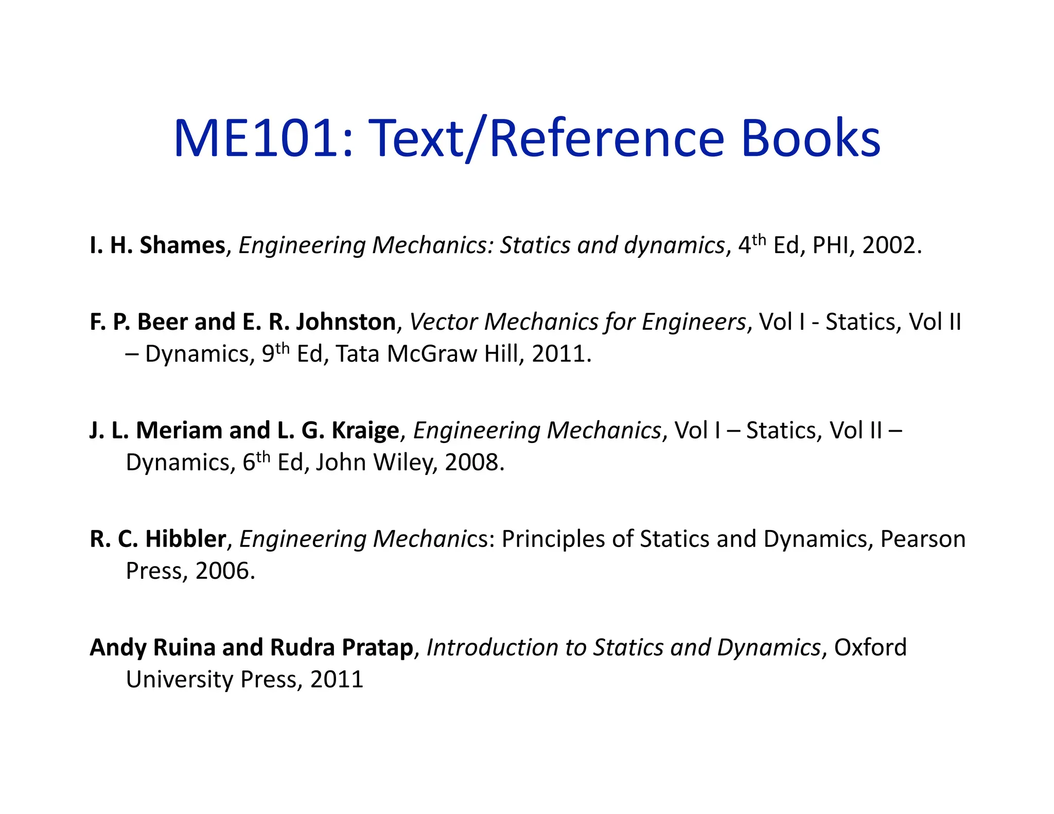 ME101: Text/Reference Books
I. H. Shames, Engineering Mechanics: Statics and dynamics, 4th Ed, PHI, 2002.
F. P. Beer and E. R. Johnston, Vector Mechanics for Engineers, Vol I - Statics, Vol II
– Dynamics, 9th Ed, Tata McGraw Hill, 2011.
J. L. Meriam and L. G. Kraige, Engineering Mechanics, Vol I – Statics, Vol II –
Dynamics, 6th Ed, John Wiley, 2008.
R. C. Hibbler, Engineering Mechanics: Principles of Statics and Dynamics, Pearson
Press, 2006.
Andy Ruina and Rudra Pratap, Introduction to Statics and Dynamics, Oxford
University Press, 2011
 