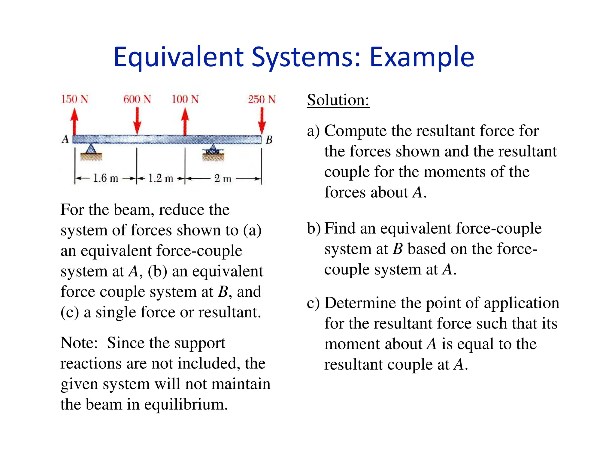 For the beam, reduce the
system of forces shown to (a)
an equivalent force-couple
system at A, (b) an equivalent
force couple system at B, and
(c) a single force or resultant.
Note: Since the support
reactions are not included, the
given system will not maintain
the beam in equilibrium.
Solution:
a) Compute the resultant force for
the forces shown and the resultant
couple for the moments of the
forces about A.
b) Find an equivalent force-couple
system at B based on the force-
couple system at A.
c) Determine the point of application
for the resultant force such that its
moment about A is equal to the
resultant couple at A.
Equivalent Systems: Example
 
