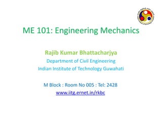 ME 101: Engineering Mechanics
Rajib Kumar Bhattacharjya
Department of Civil Engineering
Indian Institute of Technology Guwahati
M Block : Room No 005 : Tel: 2428
www.iitg.ernet.in/rkbc
 