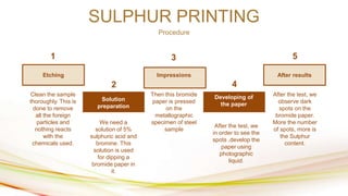 SULPHUR PRINTING
Procedure
After results
Impressions
Etching
Developing of
the paper
Solution
preparation
1
2
3
4
5
Clean the sample
thoroughly. This is
done to remove
all the foreign
particles and
nothing reacts
with the
chemicals used.
We need a
solution of 5%
sulphuric acid and
bromine. This
solution is used
for dipping a
bromide paper in
it.
Then this bromide
paper is pressed
on the
metallographic
specimen of steel
sample
After the test, we
observe dark
spots on the
bromide paper.
More the number
of spots, more is
the Sulphur
content.
After the test, we
in order to see the
spots ,develop the
paper using
photographic
liquid.
 