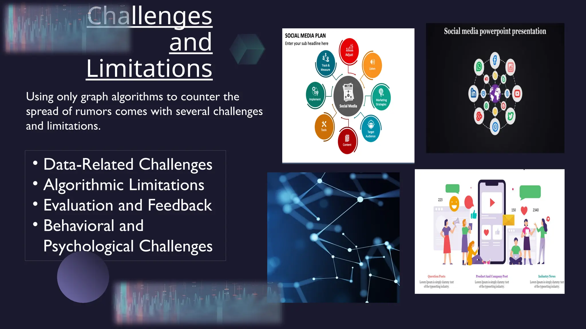 Challenges
and
Limitations
• Data-Related Challenges
• Algorithmic Limitations
• Evaluation and Feedback
• Behavioral and
Psychological Challenges
Using only graph algorithms to counter the
spread of rumors comes with several challenges
and limitations.
 