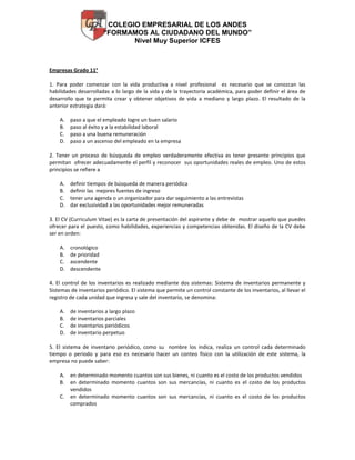 COLEGIO EMPRESARIAL DE LOS ANDES
“FORMAMOS AL CIUDADANO DEL MUNDO”
Nivel Muy Superior ICFES

Empresas Grado 11°
1. Para poder comenzar con la vida productiva a nivel profesional es necesario que se conozcan las
habilidades desarrolladas a lo largo de la vida y de la trayectoria académica, para poder definir el área de
desarrollo que te permita crear y obtener objetivos de vida a mediano y largo plazo. El resultado de la
anterior estrategia dará:
A.
B.
C.
D.

paso a que el empleado logre un buen salario
paso al éxito y a la estabilidad laboral
paso a una buena remuneración
paso a un ascenso del empleado en la empresa

2. Tener un proceso de búsqueda de empleo verdaderamente efectiva es tener presente principios que
permitan ofrecer adecuadamente el perfil y reconocer sus oportunidades reales de empleo. Uno de estos
principios se refiere a
A.
B.
C.
D.

definir tiempos de búsqueda de manera periódica
definir las mejores fuentes de ingreso
tener una agenda o un organizador para dar seguimiento a las entrevistas
dar exclusividad a las oportunidades mejor remuneradas

3. El CV (Curriculum Vitae) es la carta de presentación del aspirante y debe de mostrar aquello que puedes
ofrecer para el puesto, como habilidades, experiencias y competencias obtenidas. El diseño de la CV debe
ser en orden:
A.
B.
C.
D.

cronológico
de prioridad
ascendente
descendente

4. El control de los inventarios es realizado mediante dos sistemas: Sistema de inventarios permanente y
Sistemas de inventarios periódico. El sistema que permite un control constante de los inventarios, al llevar el
registro de cada unidad que ingresa y sale del inventario, se denomina:
A.
B.
C.
D.

de inventarios a largo plazo
de inventarios parciales
de inventarios periódicos
de inventario perpetuo

5. El sistema de inventario periódico, como su nombre los indica, realiza un control cada determinado
tiempo o periodo y para eso es necesario hacer un conteo físico con la utilización de este sistema, la
empresa no puede saber:
A. en determinado momento cuantos son sus bienes, ni cuanto es el costo de los productos vendidos
B. en determinado momento cuantos son sus mercancías, ni cuanto es el costo de los productos
vendidos
C. en determinado momento cuantos son sus mercancías, ni cuanto es el costo de los productos
comprados

 