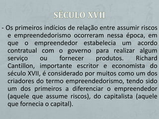 - Os primeiros indícios de relação entre assumir riscos
  e empreendedorismo ocorreram nessa época, em
  que o empreendedor estabelecia um acordo
  contratual com o governo para realizar algum
  serviço     ou     fornecer    produtos.    Richard
  Cantillon, importante escritor e economista do
  século XVII, é considerado por muitos como um dos
  criadores do termo empreendedorismo, tendo sido
  um dos primeiros a diferenciar o empreendedor
  (aquele que assume riscos), do capitalista (aquele
  que fornecia o capital).
 