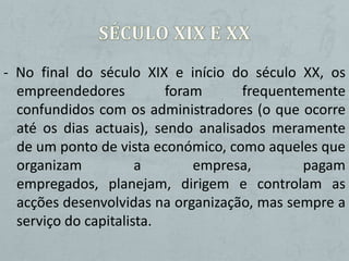 - No final do século XIX e início do século XX, os
  empreendedores          foram      frequentemente
  confundidos com os administradores (o que ocorre
  até os dias actuais), sendo analisados meramente
  de um ponto de vista económico, como aqueles que
  organizam           a       empresa,        pagam
  empregados, planejam, dirigem e controlam as
  acções desenvolvidas na organização, mas sempre a
  serviço do capitalista.
 