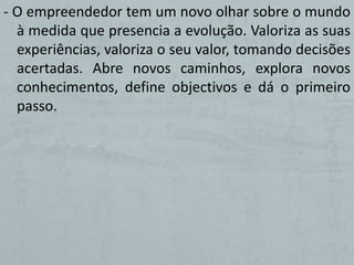 - O empreendedor tem um novo olhar sobre o mundo
  à medida que presencia a evolução. Valoriza as suas
  experiências, valoriza o seu valor, tomando decisões
  acertadas. Abre novos caminhos, explora novos
  conhecimentos, define objectivos e dá o primeiro
  passo.
 