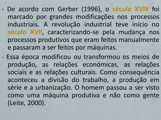 - De acordo com Gerber (1996), o século XVIII foi
  marcado por grandes modificações nos processos
  industriais. A revolução industrial teve início no
  século XVII, caracterizando-se pela mudança nos
  processos produtivos que eram feitos manualmente
  e passaram a ser feitos por máquinas.
- Essa época modificou ou transformou os meios de
  produção, as relações económicas, as relações
  sociais e as relações culturais. Como consequência
  aconteceu a divisão do trabalho, a produção em
  série e a urbanização. O homem passou a ser visto
  como uma máquina produtiva e não como gente
  (Leite, 2000).
 