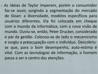 - As ideias de Taylor imperam, porém o consumidor
  faz-se ouvir, surgindo a segmentação do mercado
  de Sloan: a diversidade, modelos específicos para
  usuários diferentes. Ela foi colocada em cheque
  com o mundo da informática, com a nova visão de
  mundo. Ouviu-se, então, Peter Drucker, considerado
  o pai da gestão. Colocou-se de lado o mecanicismo
  e surgiu a preocupação com o indivíduo. Descobriu-
  se que, para o bom desempenho, auto-estima é
  vital. Com as tecnologias de informação, o homem
  passa a ser o centro das atenções.
 