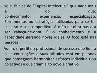 - Hoje, fala-se do “Capital Intelectual” que nada mais
  é                       do                        que:
  conhecimento,        experiência,      especialização.
  Ferramentas ou estratégias utilizadas para se ter
  sucesso e ser competitivo. A mão-de-obra passa a
  ser cabeça-de-obra. É o conhecimento e a
  capacidade gerando novas ideias. O foco está nas
  pessoas.
- Assim, o perfil do profissional de sucesso que lidera
  suas concepções e suas atitudes está em pessoas
  que conseguem harmonizar esforços individuais ou
  colectivos e que criam algo novo e criativo.
 