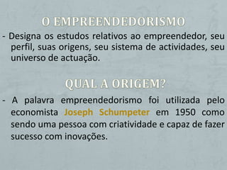 - Designa os estudos relativos ao empreendedor, seu
  perfil, suas origens, seu sistema de actividades, seu
  universo de actuação.



- A palavra empreendedorismo foi utilizada pelo
  economista Joseph Schumpeter em 1950 como
  sendo uma pessoa com criatividade e capaz de fazer
  sucesso com inovações.
 