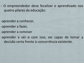 - O empreendedor deve focalizar o aprendizado nos
  quatro pilares da educação:

-aprender a conhecer,
-aprender a fazer,
-aprender a conviver
-aprender a ser e com isso, ser capaz de tomar a
  decisão certa frente à concorrência existente.
 